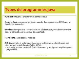 Types de programmes java
• Applications Java : programmes écrits en Java
• Applets Java : programmes lancés à partir d’un programme HTML par un
logiciel de navigation
• Servlets : composants Java s'exécutant côté serveur ; utilisé couramment
dans la génération dynamique de pageWeb.
• les midlets : applications mobiles
• NB. Javascript est un langage largement indépendant, dont le code est
directement inséré dans un fichier HTML
• Javascript surtout destiné à l’enrichissement graphique et au pilotage des
pages HTML
Dr P. PODA, MC, Fev -2025 21
 