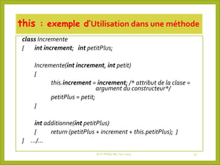 this : exemple d’Utilisation dans une méthode
class Incremente
{ int increment; int petitPlus;
Incremente(int increment, int petit)
{
this.increment = increment; /* attribut de la clase =
argument du constructeur*/
petitPlus = petit;
}
int additionne(int petitPlus)
{ return (petitPlus + increment + this.petitPlus); }
} …/…
Dr P. PODA, MC, Fev -2025 47
 