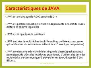 Caractéristiques de JAVA
• JAVA est un langage de P.O.O proche de C++
• JAVA est portable (machine virtuelle indépendante des architectures
matérielle comme logicielle)
• JAVA est simple (pas de pointeur)
• JAVA autorise le multitâches (multithreading; un thread: processus
qui s’exécutent simultanément à l’intérieur d’un unique programme)
• JAVA contient une très riche bibliothèque de classes (packages) qui
permettent de créer des interfaces graphiques, d’utiliser des données
multimédia, de communiquer à travers les réseaux, d’accéder à des
BD, etc.
Dr P. PODA, MC, Fev -2025 6
 