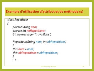 Exemple d’utilisation d’attribut et de méthode (1)
class Repetiteur
{
private String nom;
private int nbRepetitions;
String message="travaillons";
Repetiteur(String nom, int nbRepetitions)
{
this.nom = nom;
this.nbRepetitions = nbRepetitions;
}
…/…
Dr P. PODA, MC, Fev -2025 68
 