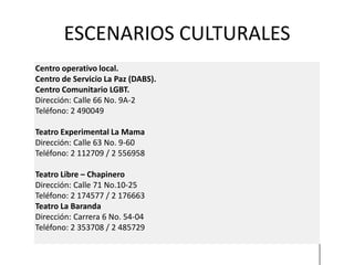 ESCENARIOS CULTURALES
Centro operativo local.
Centro de Servicio La Paz (DABS).
Centro Comunitario LGBT.
Dirección: Calle 66 No. 9A-2
Teléfono: 2 490049

Teatro Experimental La Mama
Dirección: Calle 63 No. 9-60
Teléfono: 2 112709 / 2 556958

Teatro Libre – Chapinero
Dirección: Calle 71 No.10-25
Teléfono: 2 174577 / 2 176663
Teatro La Baranda
Dirección: Carrera 6 No. 54-04
Teléfono: 2 353708 / 2 485729
 