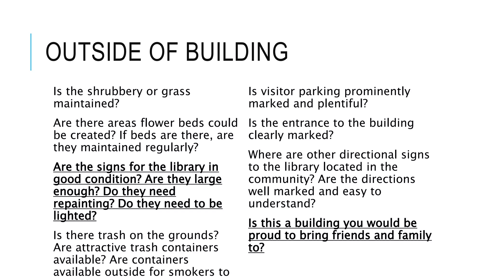 OUTSIDE OF BUILDING
Is the shrubbery or grass
maintained?
Are there areas flower beds could
be created? If beds are there, are
they maintained regularly?
Are the signs for the library in
good condition? Are they large
enough? Do they need
repainting? Do they need to be
lighted?
Is there trash on the grounds?
Are attractive trash containers
available? Are containers
available outside for smokers to
Is visitor parking prominently
marked and plentiful?
Is the entrance to the building
clearly marked?
Where are other directional signs
to the library located in the
community? Are the directions
well marked and easy to
understand?
Is this a building you would be
proud to bring friends and family
to?
 