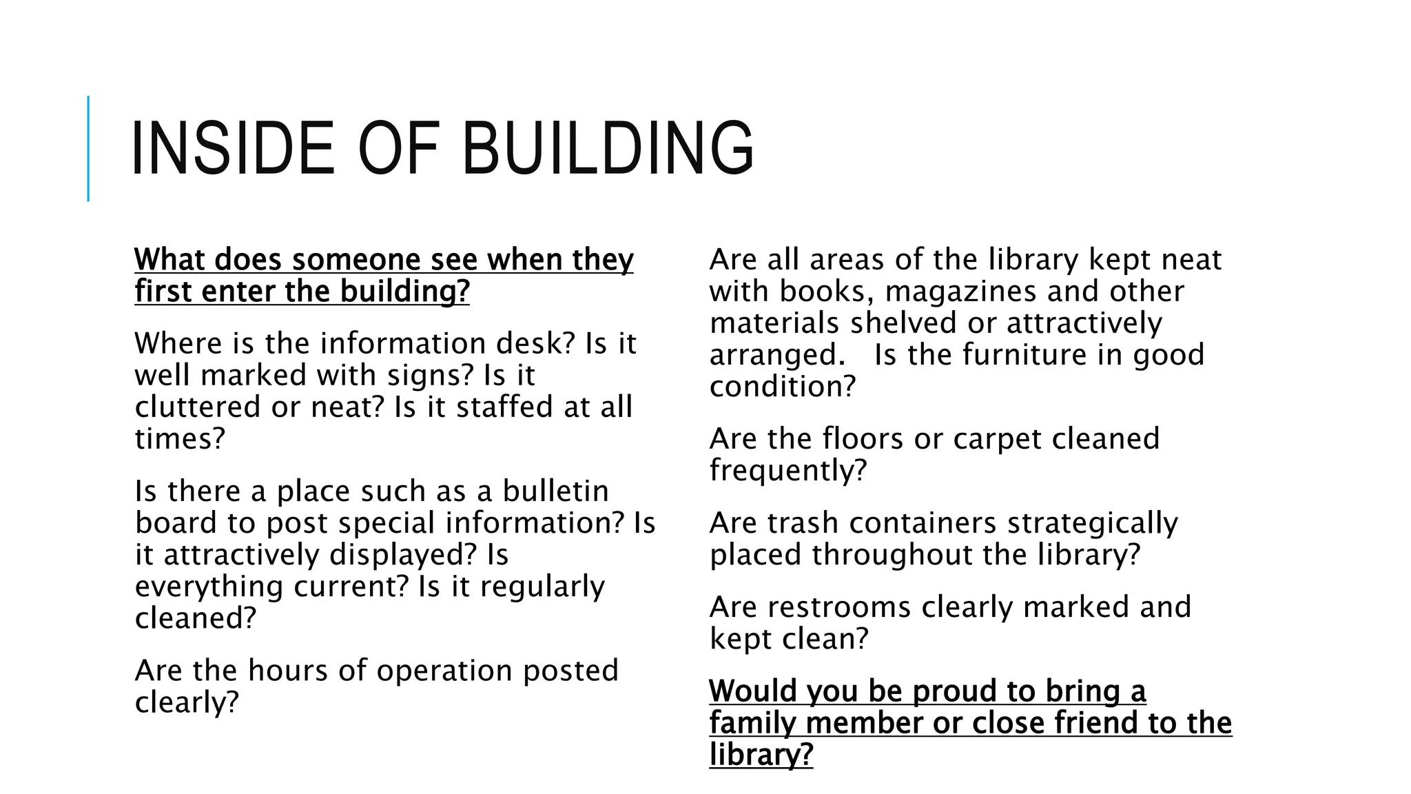 INSIDE OF BUILDING
What does someone see when they
first enter the building?
Where is the information desk? Is it
well marked with signs? Is it
cluttered or neat? Is it staffed at all
times?
Is there a place such as a bulletin
board to post special information? Is
it attractively displayed? Is
everything current? Is it regularly
cleaned?
Are the hours of operation posted
clearly?
Are all areas of the library kept neat
with books, magazines and other
materials shelved or attractively
arranged. Is the furniture in good
condition?
Are the floors or carpet cleaned
frequently?
Are trash containers strategically
placed throughout the library?
Are restrooms clearly marked and
kept clean?
Would you be proud to bring a
family member or close friend to the
library?
 