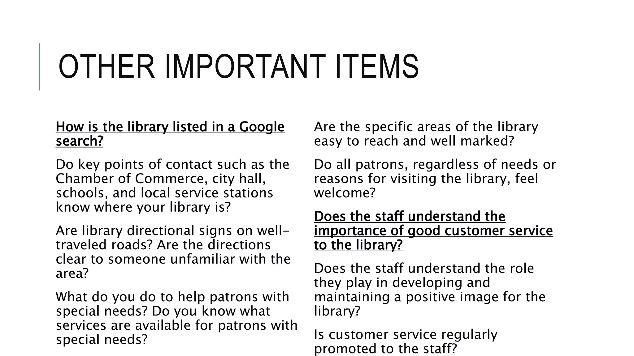 OTHER IMPORTANT ITEMS
How is the library listed in a Google
search?
Do key points of contact such as the
Chamber of Commerce, city hall,
schools, and local service stations
know where your library is?
Are library directional signs on well-
traveled roads? Are the directions
clear to someone unfamiliar with the
area?
What do you do to help patrons with
special needs? Do you know what
services are available for patrons with
special needs?
Are the specific areas of the library
easy to reach and well marked?
Do all patrons, regardless of needs or
reasons for visiting the library, feel
welcome?
Does the staff understand the
importance of good customer service
to the library?
Does the staff understand the role
they play in developing and
maintaining a positive image for the
library?
Is customer service regularly
promoted to the staff?
 