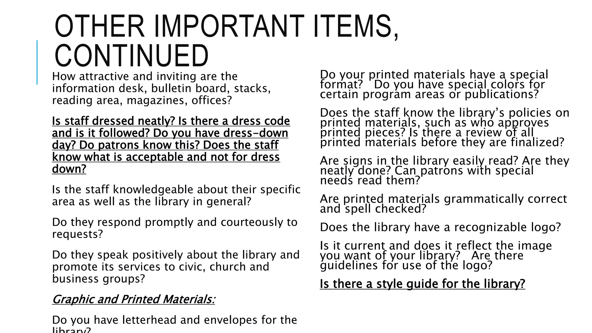 OTHER IMPORTANT ITEMS,
CONTINUEDHow attractive and inviting are the
information desk, bulletin board, stacks,
reading area, magazines, offices?
Is staff dressed neatly? Is there a dress code
and is it followed? Do you have dress-down
day? Do patrons know this? Does the staff
know what is acceptable and not for dress
down?
Is the staff knowledgeable about their specific
area as well as the library in general?
Do they respond promptly and courteously to
requests?
Do they speak positively about the library and
promote its services to civic, church and
business groups?
Graphic and Printed Materials:
Do you have letterhead and envelopes for the
Do your printed materials have a special
format? Do you have special colors for
certain program areas or publications?
Does the staff know the library’s policies on
printed materials, such as who approves
printed pieces? Is there a review of all
printed materials before they are finalized?
Are signs in the library easily read? Are they
neatly done? Can patrons with special
needs read them?
Are printed materials grammatically correct
and spell checked?
Does the library have a recognizable logo?
Is it current and does it reflect the image
you want of your library? Are there
guidelines for use of the logo?
Is there a style guide for the library?
 