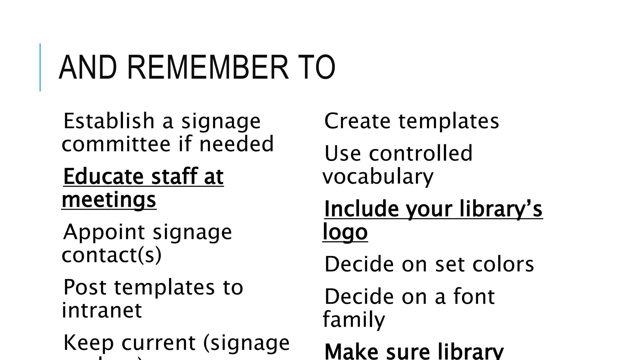AND REMEMBER TO
Establish a signage
committee if needed
Educate staff at
meetings
Appoint signage
contact(s)
Post templates to
intranet
Keep current (signage
Create templates
Use controlled
vocabulary
Include your library’s
logo
Decide on set colors
Decide on a font
family
Make sure library
 