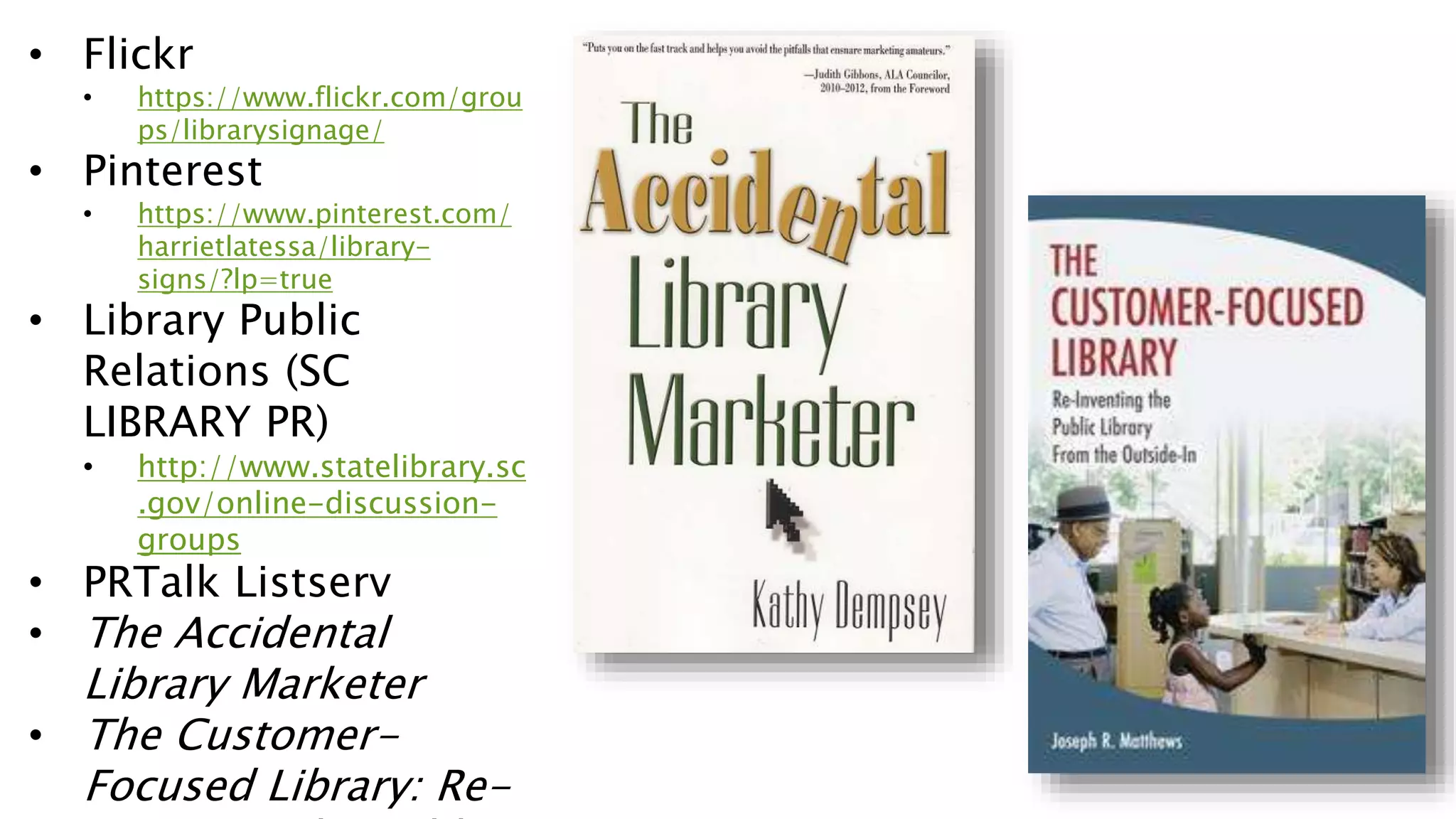 • Flickr
• https://www.flickr.com/grou
ps/librarysignage/
• Pinterest
• https://www.pinterest.com/
harrietlatessa/library-
signs/?lp=true
• Library Public
Relations (SC
LIBRARY PR)
• http://www.statelibrary.sc
.gov/online-discussion-
groups
• PRTalk Listserv
• The Accidental
Library Marketer
• The Customer-
Focused Library: Re-
 