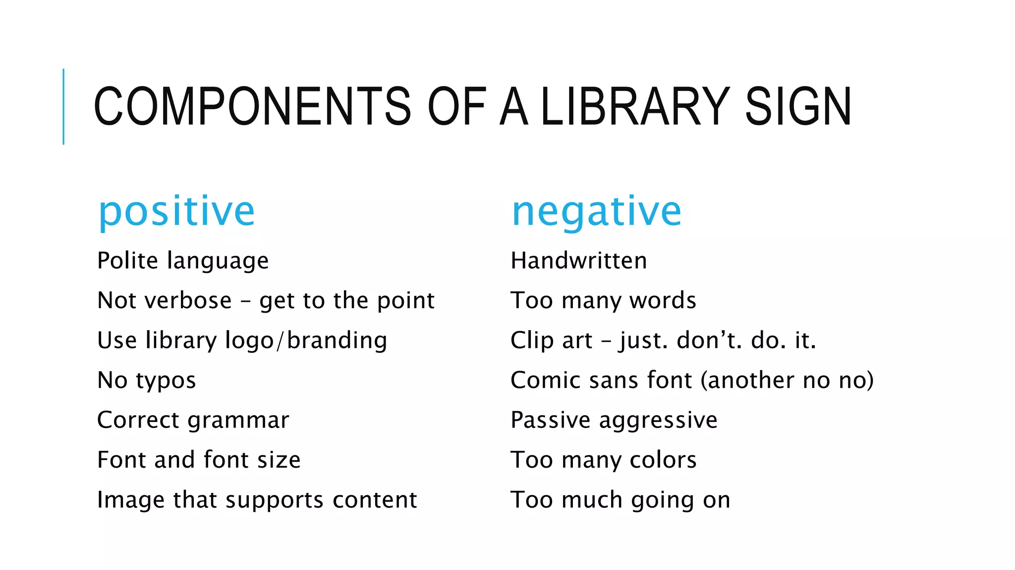 COMPONENTS OF A LIBRARY SIGN
positive
Polite language
Not verbose – get to the point
Use library logo/branding
No typos
Correct grammar
Font and font size
Image that supports content
negative
Handwritten
Too many words
Clip art – just. don’t. do. it.
Comic sans font (another no no)
Passive aggressive
Too many colors
Too much going on
 