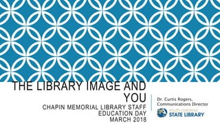 THE LIBRARY IMAGE AND
YOU
CHAPIN MEMORIAL LIBRARY STAFF
EDUCATION DAY
MARCH 2018
Dr. Curtis Rogers,
Communications Director
 