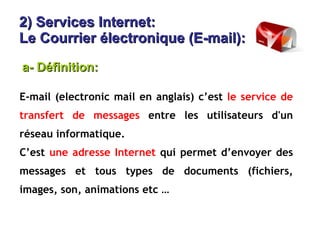 2) Services Internet:  Le Courrier électronique (E-mail): E-mail (electronic mail en anglais) c’est  le service de transfert de messages  entre les utilisateurs d'un réseau informatique. C’est  une adresse Internet  qui permet d’envoyer des messages et tous types de documents (fichiers, images, son, animations etc … a- Définition: 