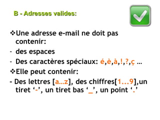 Une adresse e-mail ne doit pas contenir: des espaces Des caractères spéciaux:  é , è , à , ! , ? , ç  … Elle peut contenir: - Des lettres [ a…z ], des chiffres[ 1...9 ],un tiret ‘ - ’, un tiret bas ‘ _ ’, un point ‘ . ’ B - Adresses valides: 