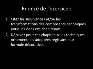 Enoncé de l’exercice :
1. Citez les survivances et/ou les
transformations des composants canoniques
antiques dans ces chapiteaux.
2. Décrivez pour ces chapiteaux les techniques
ornementales adoptées régissant leur
formule décorative.
 