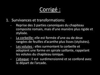Corrigé :
1. Survivances et transformations:
- Reprise des 3 parties canoniques du chapiteau
composite romain, mais d’une manière plus rigide et
stylisée.
- La corbeille: elle est formée d’une ou de deux
rangées de feuilles d’acanthe plus lisses (stylisées).
- Les volutes : elles surmontent la corbeille et
adoptent une forme en spirale saillante, rappelant
les volutes du chapiteau ionique.
- L’abaque : il est surdimensionné et se confond avec
le départ de l’arcade.
 