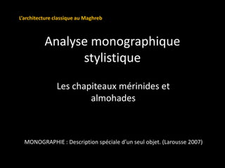 Analyse monographique
stylistique
Les chapiteaux mérinides et
almohades
MONOGRAPHIE : Description spéciale d’un seul objet. (Larousse 2007)
L’architecture classique au Maghreb
 