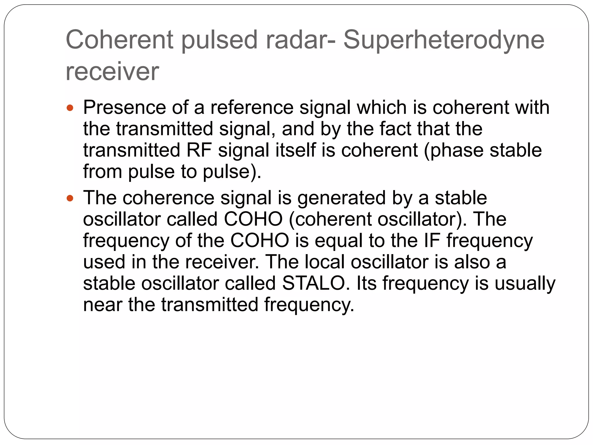 Coherent pulsed radar- Superheterodyne 
receiver 
 Presence of a reference signal which is coherent with 
the transmitted signal, and by the fact that the 
transmitted RF signal itself is coherent (phase stable 
from pulse to pulse). 
 The coherence signal is generated by a stable 
oscillator called COHO (coherent oscillator). The 
frequency of the COHO is equal to the IF frequency 
used in the receiver. The local oscillator is also a 
stable oscillator called STALO. Its frequency is usually 
near the transmitted frequency. 
 