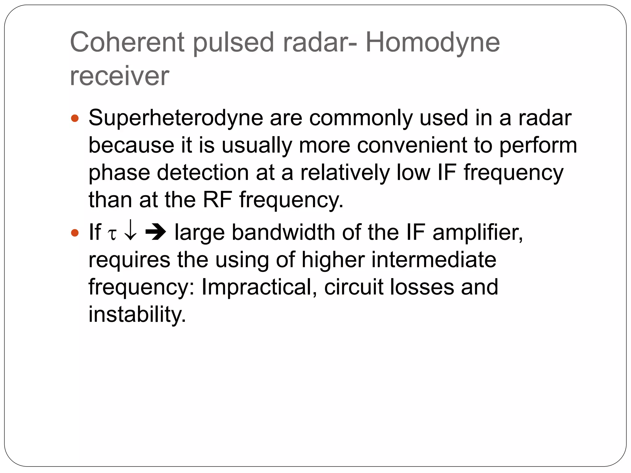 Coherent pulsed radar- Homodyne 
receiver 
 Superheterodyne are commonly used in a radar 
because it is usually more convenient to perform 
phase detection at a relatively low IF frequency 
than at the RF frequency. 
 If    large bandwidth of the IF amplifier, 
requires the using of higher intermediate 
frequency: Impractical, circuit losses and 
instability. 
 