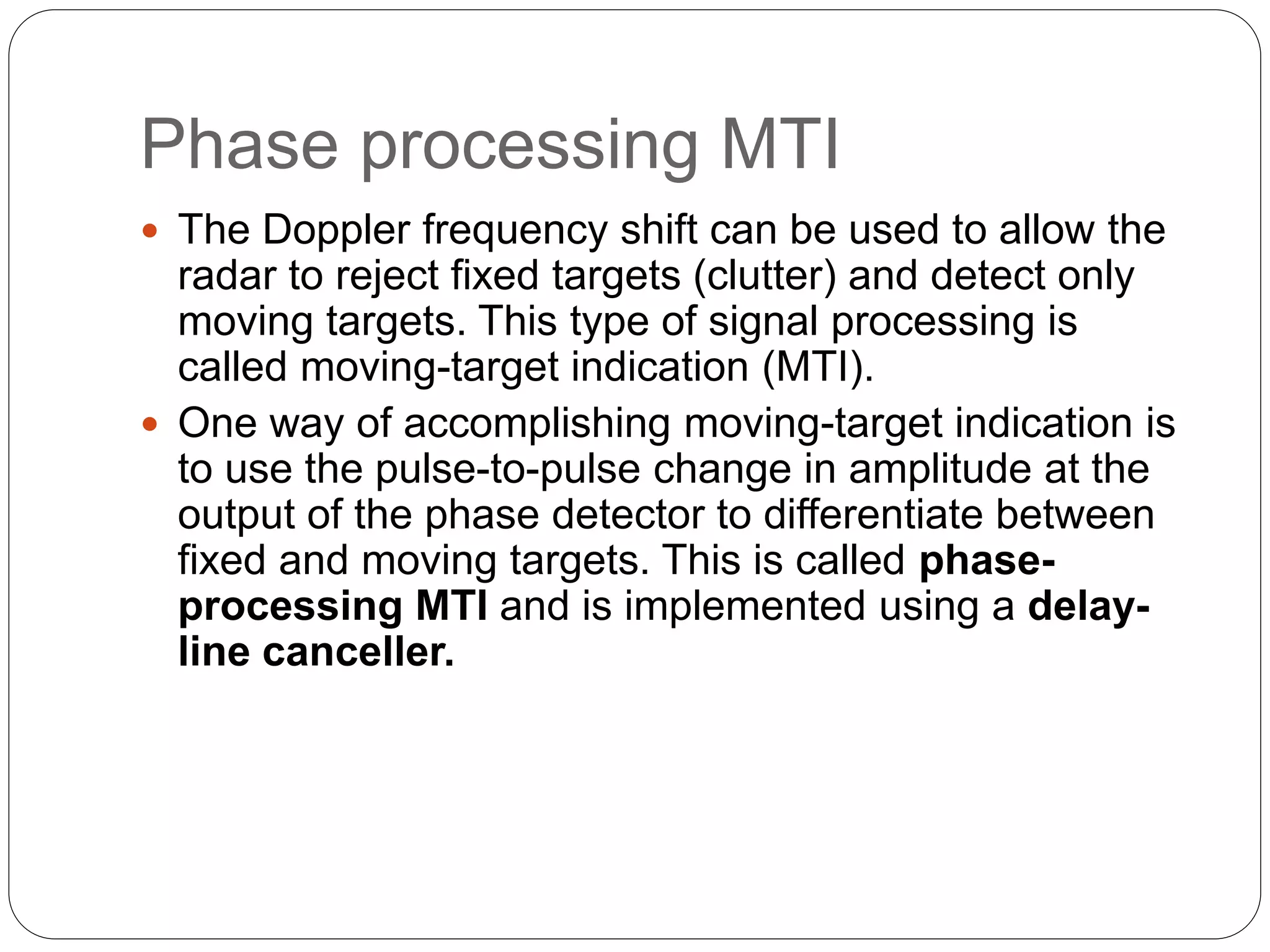 Phase processing MTI 
 The Doppler frequency shift can be used to allow the 
radar to reject fixed targets (clutter) and detect only 
moving targets. This type of signal processing is 
called moving-target indication (MTI). 
 One way of accomplishing moving-target indication is 
to use the pulse-to-pulse change in amplitude at the 
output of the phase detector to differentiate between 
fixed and moving targets. This is called phase-processing 
MTI and is implemented using a delay-line 
canceller. 
 