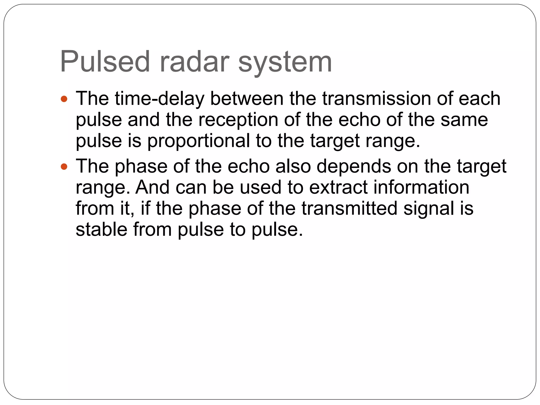 Pulsed radar system 
 The time-delay between the transmission of each 
pulse and the reception of the echo of the same 
pulse is proportional to the target range. 
 The phase of the echo also depends on the target 
range. And can be used to extract information 
from it, if the phase of the transmitted signal is 
stable from pulse to pulse. 
 