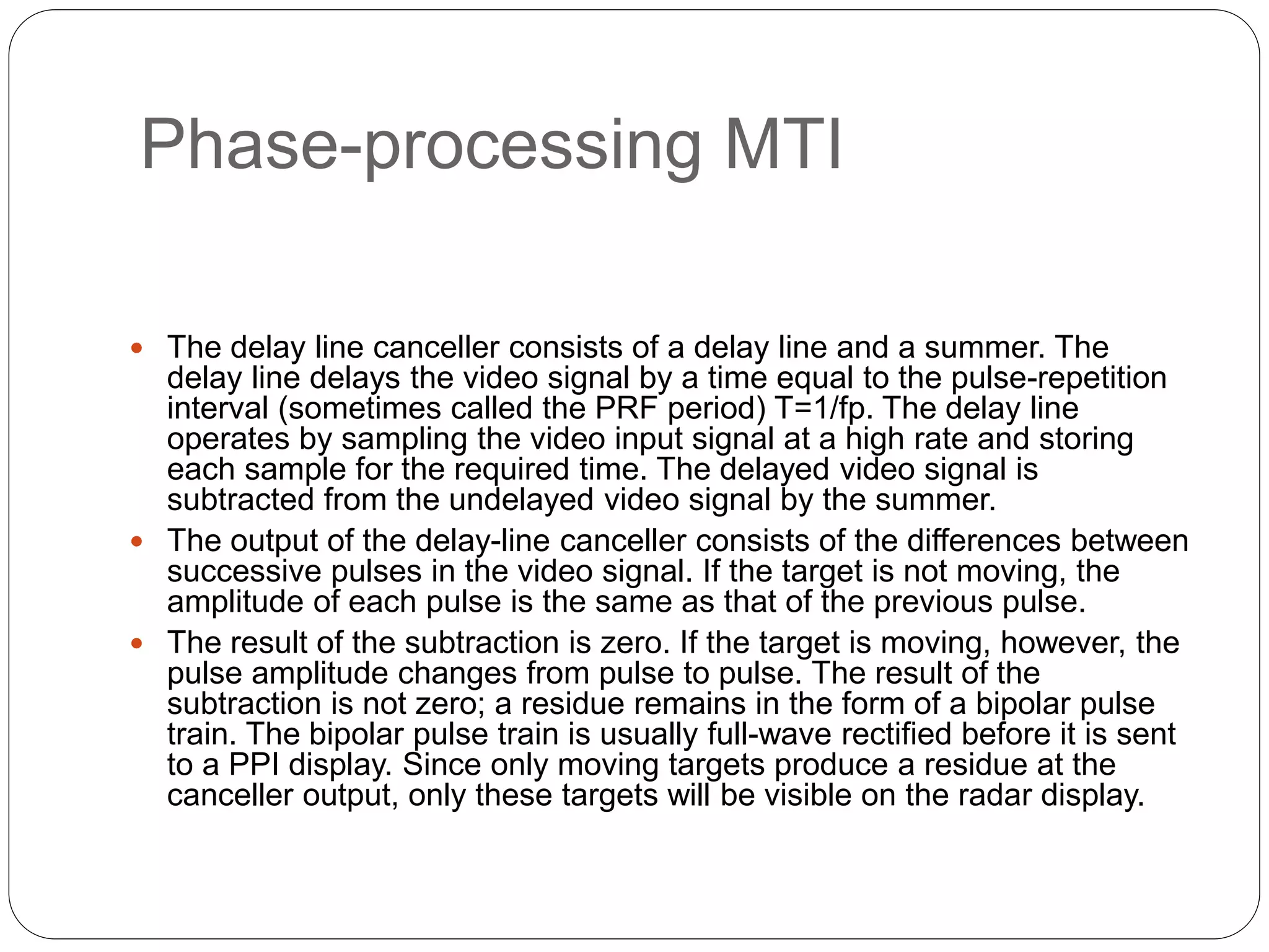 Phase-processing MTI 
 The delay line canceller consists of a delay line and a summer. The 
delay line delays the video signal by a time equal to the pulse-repetition 
interval (sometimes called the PRF period) T=1/fp. The delay line 
operates by sampling the video input signal at a high rate and storing 
each sample for the required time. The delayed video signal is 
subtracted from the undelayed video signal by the summer. 
 The output of the delay-line canceller consists of the differences between 
successive pulses in the video signal. If the target is not moving, the 
amplitude of each pulse is the same as that of the previous pulse. 
 The result of the subtraction is zero. If the target is moving, however, the 
pulse amplitude changes from pulse to pulse. The result of the 
subtraction is not zero; a residue remains in the form of a bipolar pulse 
train. The bipolar pulse train is usually full-wave rectified before it is sent 
to a PPI display. Since only moving targets produce a residue at the 
canceller output, only these targets will be visible on the radar display. 
 