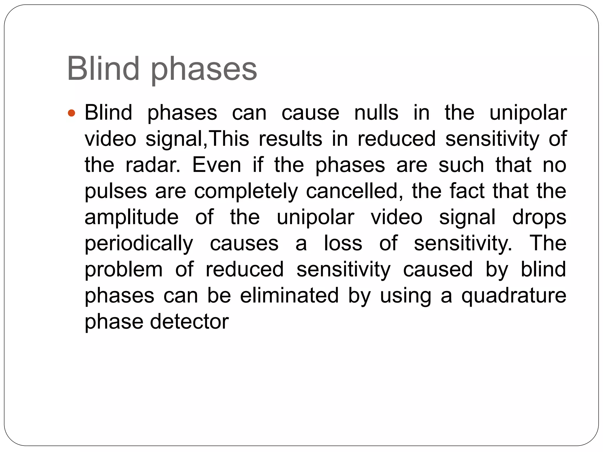 Blind phases 
 Blind phases can cause nulls in the unipolar 
video signal,This results in reduced sensitivity of 
the radar. Even if the phases are such that no 
pulses are completely cancelled, the fact that the 
amplitude of the unipolar video signal drops 
periodically causes a loss of sensitivity. The 
problem of reduced sensitivity caused by blind 
phases can be eliminated by using a quadrature 
phase detector 
 