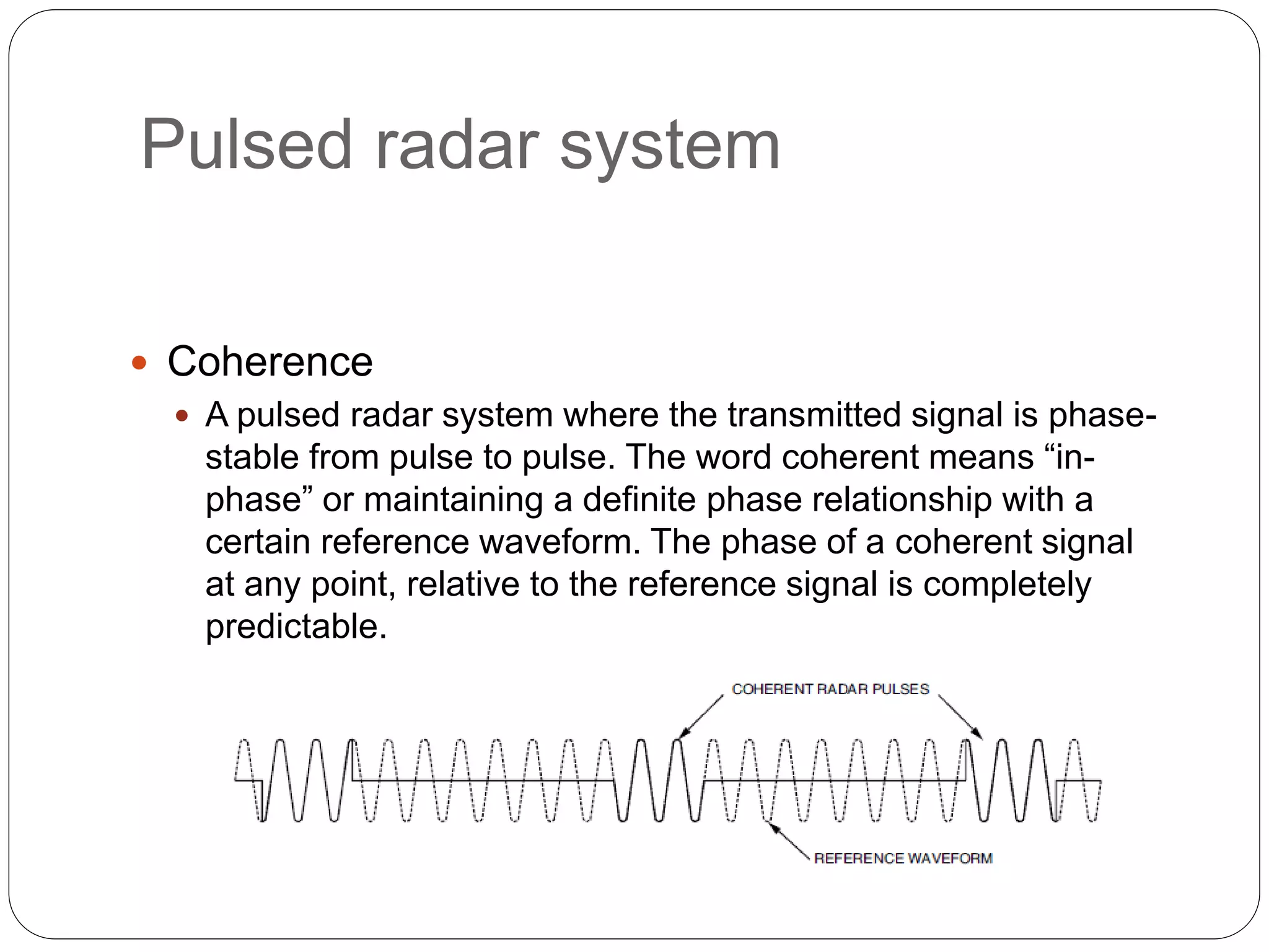 Pulsed radar system 
 Coherence 
 A pulsed radar system where the transmitted signal is phase-stable 
from pulse to pulse. The word coherent means “in-phase” 
or maintaining a definite phase relationship with a 
certain reference waveform. The phase of a coherent signal 
at any point, relative to the reference signal is completely 
predictable. 
 