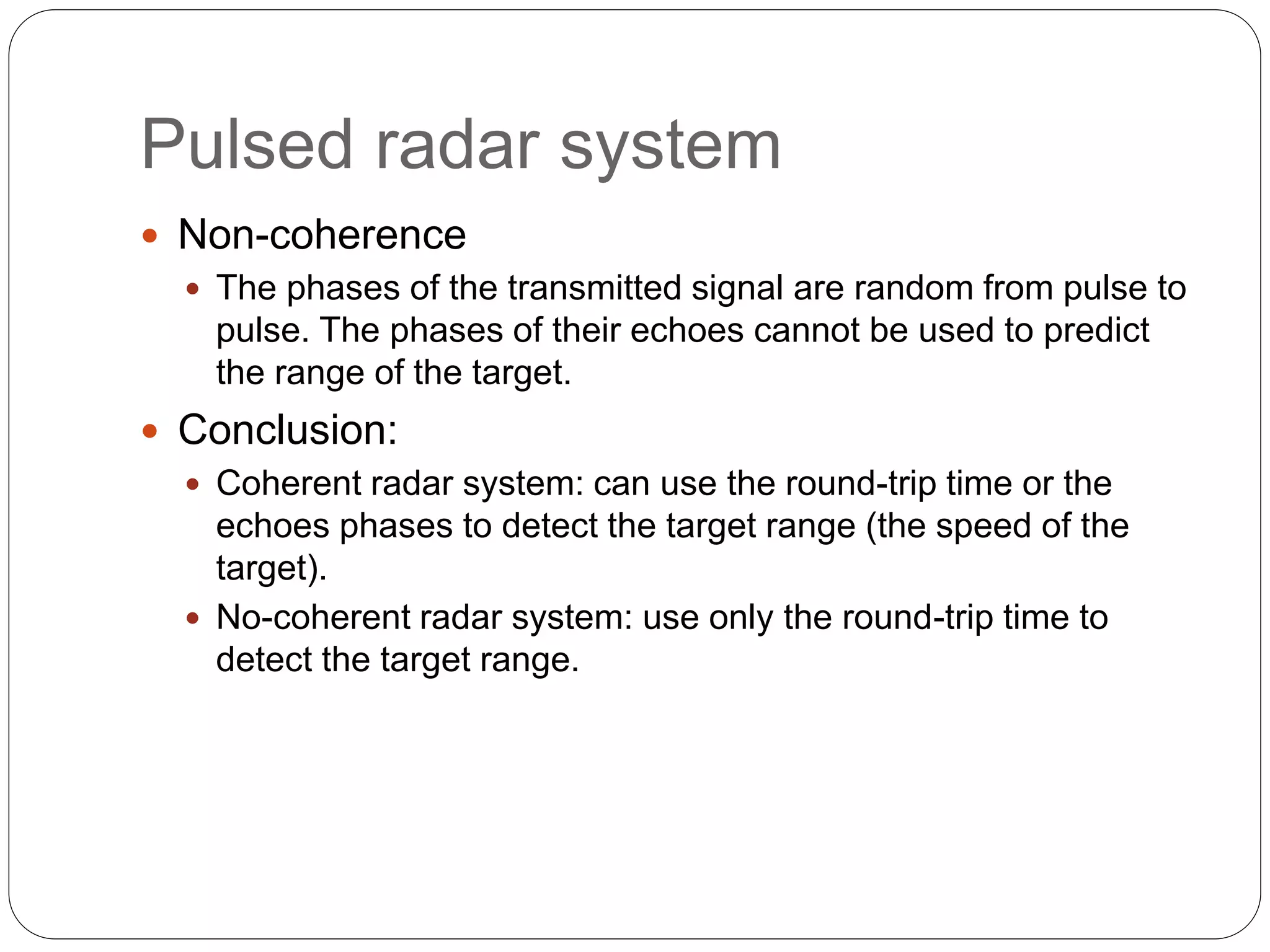 Pulsed radar system 
 Non-coherence 
 The phases of the transmitted signal are random from pulse to 
pulse. The phases of their echoes cannot be used to predict 
the range of the target. 
 Conclusion: 
 Coherent radar system: can use the round-trip time or the 
echoes phases to detect the target range (the speed of the 
target). 
 No-coherent radar system: use only the round-trip time to 
detect the target range. 
 