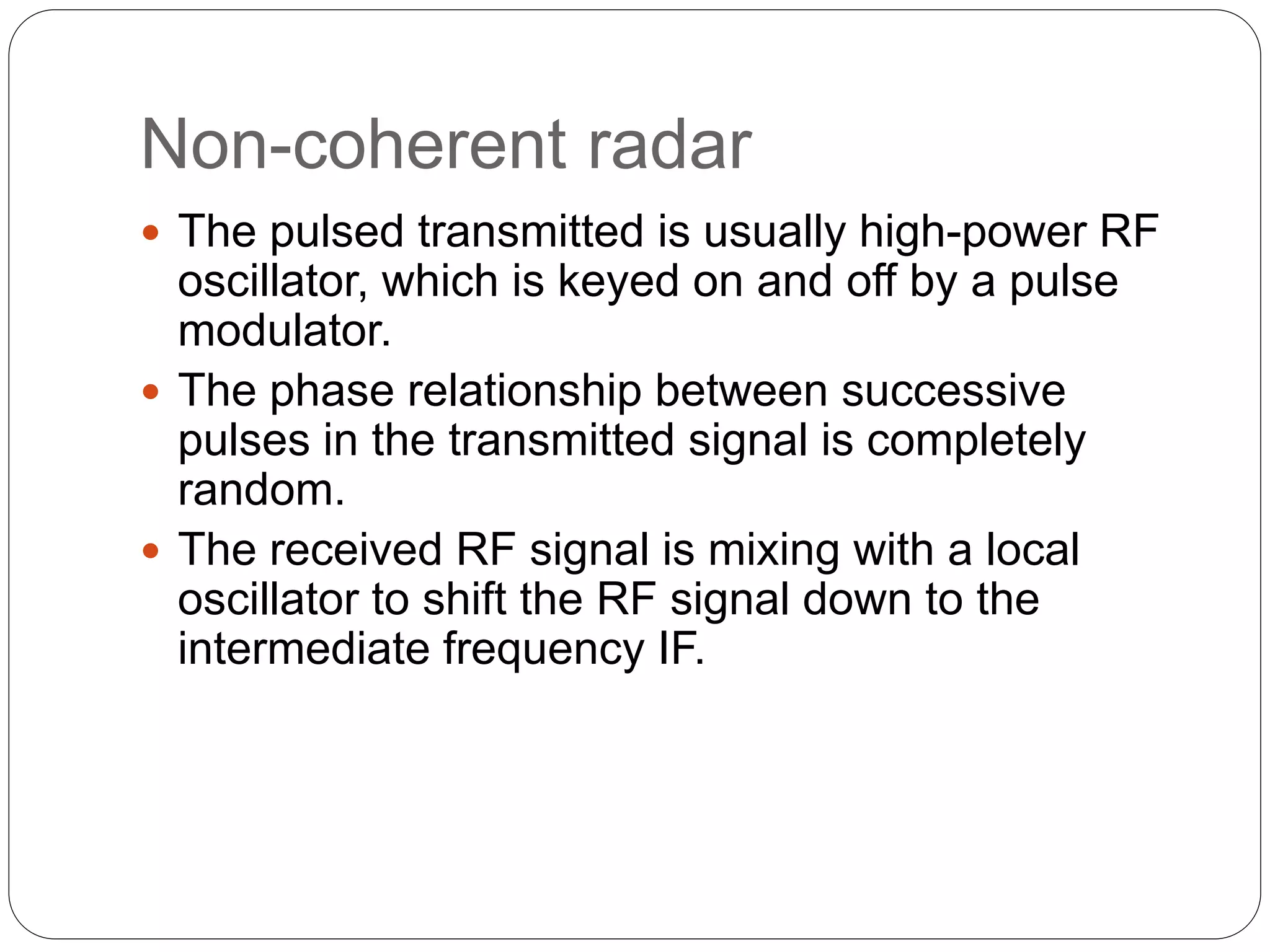 Non-coherent radar 
 The pulsed transmitted is usually high-power RF 
oscillator, which is keyed on and off by a pulse 
modulator. 
 The phase relationship between successive 
pulses in the transmitted signal is completely 
random. 
 The received RF signal is mixing with a local 
oscillator to shift the RF signal down to the 
intermediate frequency IF. 
 