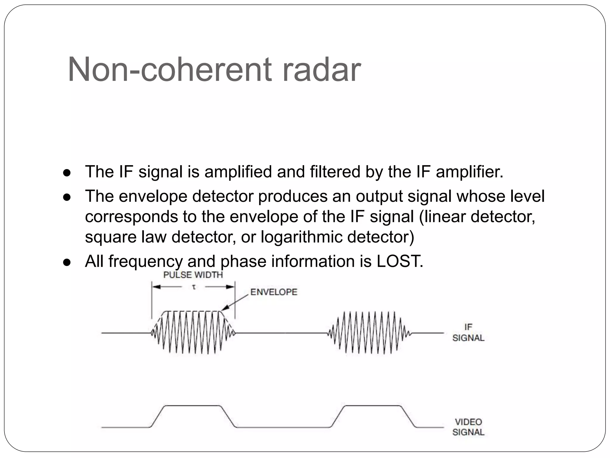 Non-coherent radar 
 The IF signal is amplified and filtered by the IF amplifier. 
 The envelope detector produces an output signal whose level 
corresponds to the envelope of the IF signal (linear detector, 
square law detector, or logarithmic detector) 
 All frequency and phase information is LOST. 
 