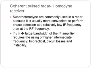 Coherent pulsed radar- Homodyne 
receiver 
 Superheterodyne are commonly used in a radar 
because it is usually more convenient to perform 
phase detection at a relatively low IF frequency 
than at the RF frequency. 
 If    large bandwidth of the IF amplifier, 
requires the using of higher intermediate 
frequency: Impractical, circuit losses and 
instability. 
 