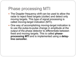 Phase processing MTI 
 The Doppler frequency shift can be used to allow the 
radar to reject fixed targets (clutter) and detect only 
moving targets. This type of signal processing is 
called moving-target indication (MTI). 
 One way of accomplishing moving-target indication is 
to use the pulse-to-pulse change in amplitude at the 
output of the phase detector to differentiate between 
fixed and moving targets. This is called phase-processing 
MTI and is implemented using a delay-line 
canceller. 
 