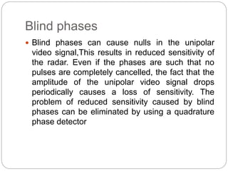 Blind phases 
 Blind phases can cause nulls in the unipolar 
video signal,This results in reduced sensitivity of 
the radar. Even if the phases are such that no 
pulses are completely cancelled, the fact that the 
amplitude of the unipolar video signal drops 
periodically causes a loss of sensitivity. The 
problem of reduced sensitivity caused by blind 
phases can be eliminated by using a quadrature 
phase detector 
 