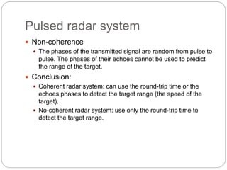 Pulsed radar system 
 Non-coherence 
 The phases of the transmitted signal are random from pulse to 
pulse. The phases of their echoes cannot be used to predict 
the range of the target. 
 Conclusion: 
 Coherent radar system: can use the round-trip time or the 
echoes phases to detect the target range (the speed of the 
target). 
 No-coherent radar system: use only the round-trip time to 
detect the target range. 
 