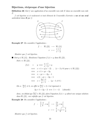 Bijections, réciproque d’
une bijection
Dé…nition 26 Soit f une application d’
un ensemble non vide E dans un ensemble non vide
F:
f est bijective si et seulement si tout élément de l’
ensemble d’
arrivée a un et un seul
antécédent dans E par f:
Exemple 27 On considère l’
application :
f : Rn f2g ! Rn f1g
x 7 !
x + 1
x 2
Montrer que f est bijective.
Soit y 2 Rn f1g : Résolvons l’
équation f (x) = y dans Rn f2g :
Soit x 2 Rn f2g :
f(x) = y ()
x + 1
x 2
= y
() x + 1 = y (x 2) ; (x 2 6= 0 pour x 2 Rn f2g)
() x + 1 = yx 2y
() x yx = 2y 1
() x (1 y) = 2y 1
() x =
2y + 1
y 1
; (y 1 6= 0 )
On a : 2y+1
y 1
6= 2, en e¤et si 2y+1
y 1
= 2 c’
est équivaut à
2y + 1 = 2y 2 () 1 = 2 (absurde)
donc, on déduit que 2y+1
y 1
2 Rn f2g ;alors l’
équation f(x) = y admet une unique solution
dans Rn f2g ; ceci signi…e que f est bijective.
Exemple 28 On considère l’
application :
f :
1
4
; +1 !
5
2
; +1
x 7 !
5
2
+
r
x +
1
4
Montrer que f est bijective.
10
 