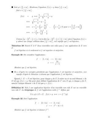 Soit y 2 5
2
; +1 : Résolvons l’
équation f (x) = y dans 1
4
; +1 :
Soit x 2 1
4
; +1 :
f(x) = y ()
5
2
+
r
x +
1
4
= y
()
r
x +
1
4
= y
5
2
() x +
1
4
= y
5
2
2
; x +
1
4
0 pour x 2
1
4
; +1
() x = y
5
2
2
1
4
Comme y 5
2
2 1
4
1
4
, c’
est-à-dire y 5
2
2 1
4
2 1
4
; +1 alors l’
équation f(x) =
y admet une unique solution dans 1
4
; +1 ; ceci signi…e que f est bijective.
Théorème 29 Soient E et F deux ensembles non vides puis f une application de E vers
F:
f est bijective si et seulement si f est injective et surjective.
Exemple 30 On considère l’
application :
f : ]1; +1[ ! ]2; +1[
x 7 !
2x
x 1
Montrer que f est bijective.
On a d’
après les exemples précédents que l’
application f est injective et surjective, ceci
signi…e d’
après le théorème ci-dessus que l’
application f est bijective.
Quand f : E ! F est bijective, pour chaque y de F; il existe un et un seul élément x de
E tel que f(x) = y: On peut alors dé…nir l’
application de F vers E qui, à chaque y de F;
associe l’
unique élément x de E tel que y = f(x) :
Dé…nition 31 Soit f une application bijective d’
un ensemble non vide E sur un ensemble
non vide F: La réciproque de f est l’
application notée f 1
dé…nie par
8 (x; y) 2 E F; f(x) = y () x = f 1
(y)
Exemple 32 Soit l’
application
f : [2; +1[ ! [1; +1[
x 7 ! x2
4x + 5
Montrer que f est bijective et donner f 1
:
11
 