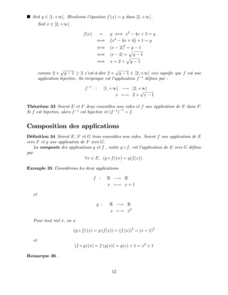 Soit y 2 [1; +1[ : Résolvons l’
équation f (x) = y dans [2; +1[ :
Soit x 2 [2; +1[
f(x) = y () x2
4x + 5 = y
() x2
4x + 4 + 1 = y
() (x 2)2
= y 1
() jx 2j =
p
y 1
() x = 2 +
p
y 1
comme 2 +
p
y 1 2 c’
est-à-dire 2 +
p
y 1 2 [2; +1[ ceci signi…e que f est une
application bijective. Sa réciproque est l’
application f 1
dé…nie par :
f 1
: [1; +1[ ! [2; +1[
x 7 ! 2 +
p
x 1
Théorème 33 Soient E et F deux ensembles non vides et f une application de E dans F:
Si f est bijective, alors f 1
est bijective et (f 1
)
1
= f:
Composition des applications
Dé…nition 34 Soient E, F et G trois ensembles non vides. Soient f une application de E
vers F et g une application de F vers G:
La composée des applications g et f , notée g f, est l’
application de E vers G dé…nie
par
8x 2 E; (g f) (x) = g(f(x)):
Exemple 35 Considèrons les deux applications
f : R ! R
x 7 ! x + 1
et
g : R ! R
x 7 ! x2
Pour tout réel x; on a
(g f) (x) = g (f(x)) = (f (x))2
= (x + 1)2
et
(f g) (x) = f (g(x)) = g(x) + 1 = x2
+ 1
Remarque 36 .
12
 