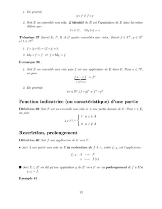1. En général
g f 6= f g
2. Soit E un ensemble non vide. L’
identité de E est l’
application de E dans lui-même
dé…nie par :
8x 2 E; IdE (x) = x
Théorème 37 Soient E, F, G et H quatre ensembles non vides. Soient f 2 FE
; g 2 GF
et h 2 HG
:
1. f (g h) = (f g) h:
2. IdF f = f et f IdE = f:
Remarque 38 .
1. Soit E un ensemble non vide puis f est une application de E dans E: Pour n 2 N ,
on pose
f ::: f
| {z }
n facteurs
= fn
2. En générale
8n 2 N ; (f g)n
6= fn
gn
Fonction indicatrice (ou caractéristique) d’
une partie
Dé…nition 39 Soit E est un ensemble non vide et A une partie donnée de E: Pour x 2 E;
on pose
A (x) =
8
<
:
1 si x 2 A
0 si x =
2 A
Restriction, prolongement
Dé…nition 40 Soit f une application de E vers F.
Soit A une partie non vide de E la restriction de f à A, notée f A, est l’
application :
f A : A ! F
x 7 ! f (x)
Soit E E0
on dit qu’
une application g de E0
vers F est un prolongement de f à E0
si
g E = f:
Exemple 41 .
13
 