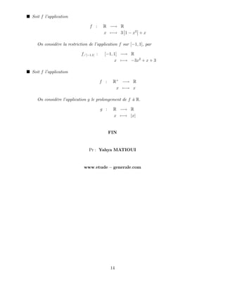 Soit f l’
application
f : R ! R
x 7 ! 3 1 x2
+ x
On considère la restriction de l’
application f sur [ 1; 1], par
f [ 1;1] : [ 1; 1] ! R
x 7 ! 3x2
+ x + 3
Soit f l’
application
f : R+
! R
x 7 ! x
On considère l’
application g le prolongement de f à R:
g : R ! R
x 7 ! jxj
FIN
Pr : Yahya MATIOUI
www:etude generale:com
14
 