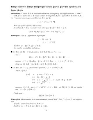 Image directe, image réciproque d’
une partie par une application
Image directe
Dé…nition 4 Soient E et F deux ensembles non vides puis f une application de E vers F:
Soit A une partie de E: L’
image directe de la partie A par l’
application f; notée f(A),
est l’
ensemble des images des éléments de A par f:
f(A) = ff(x); x 2 Ag:
Avec des quanticateurs, cela donne :
Soient E et F deux ensembles non vides puis f 2 FE
. Soit A E:
(8y 2 F) ; 8y 2 f (A) () 9x 2 A=y = f (x)
Exemple 5 Soit f l’
application dé…nie par :
f : R ! R
x 7 ! x2
+ 2x
Montrer que : f ([ 1; 1]) = [ 1; 3] :
On montre les doubles inclusions.
) Soit y 2 f ([ 1; 1]) ,il existe x de [ 1; 1] tel que f(x) = y:
On a :
f(x) = x2
+ 2x = x2
+ 2x + 1 1 = (x + 1)2
1
comme 1 x 1, alors : 0 x + 1 2, donc : 1 (x + 1)2
1 3:
Donc : y 2 [ 1; 3] ; c’
est-à-dire : f ([ 1; 1]) [ 1; 3] :
) Soit y 2 [ 1; 3] : Résolvons l’
équation f (x) = y dans [ 1; 1] :
Soit x 2 [ 1; 1] :
f (x) = y () x2
+ 2x = y
() (x + 1)2
= y + 1
() x + 1 =
p
y + 1 , x + 1 0 et y + 1 0
() x =
p
y + 1 1
comme y 2 [ 1; 3], alors : 1
p
y + 1 1 1; d’
où : y 2 f ([ 1; 1]) : Ce qui sigin…e
que : [ 1; 3] f ([ 1; 1]) :
Finalement :
f ([ 1; 1]) = [ 1; 3]
Exemple 6 On considère deux ensembles non vides E et F. Soit f : E ! F une applica-
tion.
Soient A et B deux éléments de P (E) :
Montrer que si A B alors f (A) f (B) :
2
 