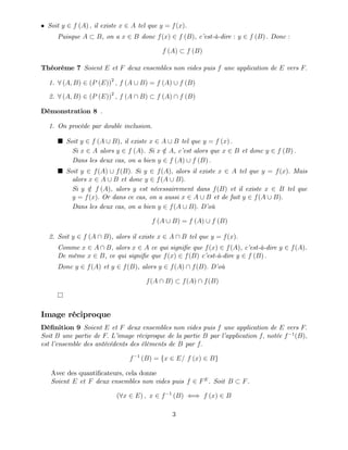 Soit y 2 f (A) ; il existe x 2 A tel que y = f(x).
Puisque A B, on a x 2 B donc f(x) 2 f (B), c’
est-à-dire : y 2 f (B) : Donc :
f (A) f (B)
Théorème 7 Soient E et F deux ensembles non vides puis f une application de E vers F:
1. 8 (A; B) 2 (P (E))2
; f (A [ B) = f (A) [ f (B)
2. 8 (A; B) 2 (P (E))2
; f (A  B) f (A)  f (B)
Démonstration 8 .
1. On procède par double inclusion.
Soit y 2 f (A [ B), il existe x 2 A [ B tel que y = f (x) :
Si x 2 A alors y 2 f (A). Si x =
2 A, c’
est alors que x 2 B et donc y 2 f (B) :
Dans les deux cas, on a bien y 2 f (A) [ f (B) :
Soit y 2 f(A) [ f(B): Si y 2 f(A); alors il existe x 2 A tel que y = f(x): Mais
alors x 2 A [ B et donc y 2 f(A [ B):
Si y =
2 f (A), alors y est nécessairement dans f(B) et il existe x 2 B tel que
y = f(x): Or dans ce cas, on a aussi x 2 A [ B et de fait y 2 f(A [ B):
Dans les deux cas, on a bien y 2 f(A [ B): D’
où
f (A [ B) = f (A) [ f (B)
2. Soit y 2 f (A  B), alors il existe x 2 A  B tel que y = f(x):
Comme x 2 A  B, alors x 2 A ce qui signi…e que f(x) 2 f(A), c’
est-à-dire y 2 f(A).
De même x 2 B, ce qui signi…e que f(x) 2 f(B) c’
est-à-dire y 2 f (B) :
Donc y 2 f(A) et y 2 f(B), alors y 2 f(A)  f(B): D’
où
f(A  B) f(A)  f(B)
Image réciproque
Dé…nition 9 Soient E et F deux ensembles non vides puis f une application de E vers F:
Soit B une partie de F: L’
image réciproque de la partie B par l’
application f; notée f 1
(B);
est l’
ensemble des antécédents des éléments de B par f:
f 1
(B) = fx 2 E= f (x) 2 Bg
Avec des quanti…cateurs, cela donne
Soient E et F deux ensembles non vides puis f 2 FE
. Soit B F.
(8x 2 E) ; x 2 f 1
(B) () f (x) 2 B
3
 