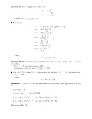 Exemple 10 Soit f l’
application dé…nie par :
f : R ! R
x 7 !
2x
x2 + 1
Montrer que : f 1
([ 1; 1]) = R:
Soit x 2 R:
x 2 f 1
([ 1; 1]) () f(x) 2 [ 1; 1]
() 1 f(x) 1
() 1
2x
x2 + 1
1
()
2x
x2 + 1
1
()
j2xj
x2 + 1
1
() 2 jxj x2
+ 1
() 0 (jxj 1)2
() x 2 R
Donc
f 1
([ 1; 1]) = R
Exemple 11 On considère deux ensembles non vides E et F. Soit f : E ! F une
application.
Soient A et B deux éléments de P (E) :
Montrer que si A B, alors f 1
(A) f 1
(B) :
Soit x 2 f 1
(A), alors f(x) 2 A et comme A B donc : f(x) B; Ceci signi…e que :
x 2 f 1
(B) :
Donc
f 1
(A) f 1
(B) :
Théorème 12 Soient E et F deux ensembles non vides puis f une application de E vers
F:
1. f 1
(?) = ?
2. 8A 2 P (F) ; f 1
A = f 1 (A)
3. 8 (A; B) 2 (P (F))2
; f 1
(A [ B) = f 1
(A) [ f 1
(B)
4. 8 (A; B) 2 (P (F))2
; f 1
(A  B) = f 1
(A)  f 1
(B)
Démonstration 13 .
4
 