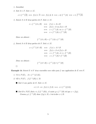 1. Immédiat.
2. Soit A F: Soit x 2 E:
x 2 f 1
A () f(x) 2 A () f(x) =
2 A () x =
2 f 1
(A) () x 2 f 1 (A)
3. Soient A et B deux parties de F: Soit x 2 E:
x f 1
(A [ B) () f (x) A [ B
() f(x) A ou f(x) B
() x f 1
(A) ou x f 1
(B)
() x f 1
(A) [ f 1
(B)
Donc on obtient :
f 1
(A [ B) = f 1
(A) [ f 1
(B)
4. Soient A et B deux parties de F: Soit x 2 E:
x f 1
(A  B) () f (x) A  B
() f(x) A et f(x) B
() x f 1
(A) et x f 1
(B)
() x f 1
(A)  f 1
(B)
Donc on obtient :
f 1
(A  B) = f 1
(A)  f 1
(B)
Exemple 14 Soient E et F deux ensembles non vides puis f une application de E vers F:
1. 8A 2 P (E) ; A f 1
(f (A)) :
2. 8B 2 P (F) ; f (f 1
(B)) B:
Soit A une partie de E: Soit x 2 E:
x 2 A =) f(x) 2 f(A) () x 2 f 1
(f(A))
Soit B 2 P(F):Soit x 2 f (f 1
(B)) ; il existe y 2 f 1
(B) tel que x = f(y):
Comme y 2 f 1
(B) donc f(y) 2 B; c’
est-à-dire x 2 B:
5
 