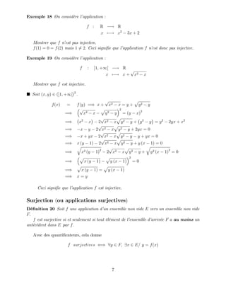 Exemple 18 On considère l’
application :
f : R ! R
x 7 ! x2
3x + 2
Montrer que f n’
est pas injective.
f(1) = 0 = f(2) mais 1 6= 2: Ceci signi…e que l’
application f n’
est donc pas injective.
Exemple 19 On considère l’
application :
f : ]1; +1[ ! R
x 7 ! x +
p
x2 x
Montrer que f est injective.
Soit (x; y) 2 (]1; +1[)2
:
f(x) = f(y) =) x +
p
x2 x = y +
p
y2 y
=)
p
x2 x
p
y2 y
2
= (y x)2
=) x2
x 2
p
x2 x
p
y2 y + y2
y = y2
2yx + x2
=) x y 2
p
x2 x
p
y2 y + 2yx = 0
=) x + yx 2
p
x2 x
p
y2 y y + yx = 0
=) x (y 1) 2
p
x2 x
p
y2 y + y (x 1) = 0
=)
q
x2 (y 1)2
2
p
x2 x
p
y2 y +
q
y2 (x 1)2
= 0
=)
p
x (y 1)
p
y (x 1)
2
= 0
=)
p
x (y 1) =
p
y (x 1)
=) x = y
Ceci signi…e que l’
application f est injective.
Surjection (ou applications surjectives)
Dé…nition 20 Soit f une application d’
un ensemble non vide E vers un ensemble non vide
F:
f est surjective si et seulement si tout élément de l’
ensemble d’
arrivée F a au moins un
antécédent dans E par f:
Avec des quanti…cateurs, cela donne
f surjectives () 8y 2 F; 9x 2 E= y = f(x)
7
 