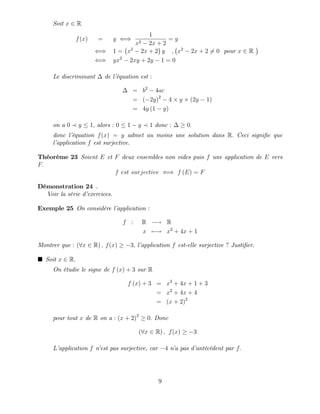 Soit x 2 R
f(x) = y ()
1
x2 2x + 2
= y
() 1 = x2
2x + 2 y , x2
2x + 2 6= 0 pour x 2 R
() yx2
2xy + 2y 1 = 0
Le discriminant de l’
équation est :
= b2
4ac
= ( 2y)2
4 y (2y 1)
= 4y (1 y)
on a 0 y 1, alors : 0 1 y 1 donc : 0:
donc l’
équation f(x) = y admet au moins une solution dans R: Ceci signi…e que
l’
application f est surjective.
Théorème 23 Soient E et F deux ensembles non vides puis f une application de E vers
F:
f est surjective () f (E) = F
Démonstration 24 .
Voir la série d’
exercices.
Exemple 25 On considère l’
application :
f : R ! R
x 7 ! x2
+ 4x + 1
Montrer que : (8x 2 R) ; f(x) 3; l’
application f est-elle surjective ? Justi…er.
Soit x 2 R:
On étudie le signe de f (x) + 3 sur R
f (x) + 3 = x2
+ 4x + 1 + 3
= x2
+ 4x + 4
= (x + 2)2
pour tout x de R on a : (x + 2)2
0: Donc
(8x 2 R) ; f(x) 3
L’
application f n’
est pas surjective, car 4 n’
a pas d’
antécédent par f:
9
 