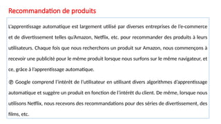 Recommandation de produits
L’apprentissage automatique est largement utilisé par diverses entreprises de l’e-commerce
et de divertissement telles qu’Amazon, Netflix, etc. pour recommander des produits à leurs
utilisateurs. Chaque fois que nous recherchons un produit sur Amazon, nous commençons à
recevoir une publicité pour le même produit lorsque nous surfons sur le même navigateur, et
ce, grâce à l’apprentissage automatique.
 Google comprend l’intérêt de l’utilisateur en utilisant divers algorithmes d’apprentissage
automatique et suggère un produit en fonction de l’intérêt du client. De même, lorsque nous
utilisons Netflix, nous recevons des recommandations pour des séries de divertissement, des
films, etc.
 