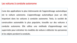 Les voitures à conduite autonome
L’une des applications la plus intéressante de l’apprentissage automatique
est la voiture autonome. L’apprentissage automatique joue un rôle
important dans les voitures à conduite autonome. Tesla, la société de
construction automobile la plus populaire, travaille sur des voitures à
conduite autonome. Elle utilise une méthode d’apprentissage non
supervisée pour entraîner les modèles de voiture à détecter les personnes
et les objets pendant la conduite.
 