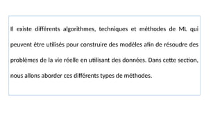 Il existe différents algorithmes, techniques et méthodes de ML qui
peuvent être utilisés pour construire des modèles afin de résoudre des
problèmes de la vie réelle en utilisant des données. Dans cette section,
nous allons aborder ces différents types de méthodes.
 
