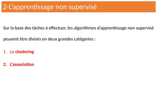 Sur la base des tâches à effectuer, les algorithmes d’apprentissage non supervisé
peuvent être divisés en deux grandes catégories :
1. Le clustering
2. L’association
2-L’apprentissage non supervisé
 