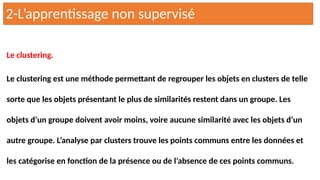 Le clustering.
Le clustering est une méthode permettant de regrouper les objets en clusters de telle
sorte que les objets présentant le plus de similarités restent dans un groupe. Les
objets d’un groupe doivent avoir moins, voire aucune similarité avec les objets d’un
autre groupe. L’analyse par clusters trouve les points communs entre les données et
les catégorise en fonction de la présence ou de l’absence de ces points communs.
2-L’apprentissage non supervisé
 