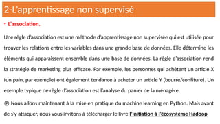 • L’association.
Une règle d’association est une méthode d’apprentissage non supervisée qui est utilisée pour
trouver les relations entre les variables dans une grande base de données. Elle détermine les
éléments qui apparaissent ensemble dans une base de données. La règle d’association rend
la stratégie de marketing plus efficace. Par exemple, les personnes qui achètent un article X
(un pain, par exemple) ont également tendance à acheter un article Y (beurre/confiture). Un
exemple typique de règle d’association est l’analyse du panier de la ménagère.
 Nous allons maintenant à la mise en pratique du machine learning en Python. Mais avant
de s’y attaquer, nous vous invitons à télécharger le livre l’initiation à l’écosystème Hadoop
2-L’apprentissage non supervisé
 