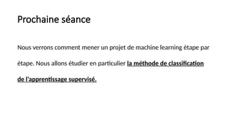 Prochaine séance
Nous verrons comment mener un projet de machine learning étape par
étape. Nous allons étudier en particulier la méthode de classification
de l’apprentissage supervisé.
 
